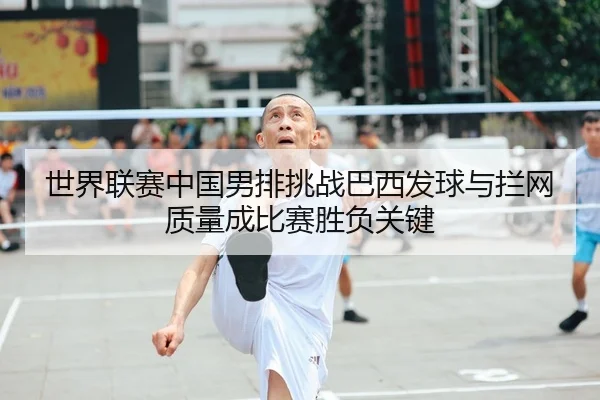 世界联赛中国男排挑战巴西发球与拦网质量成比赛胜负关键