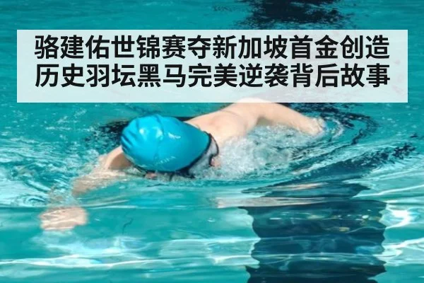 骆建佑世锦赛夺新加坡首金创造历史羽坛黑马完美逆袭背后故事