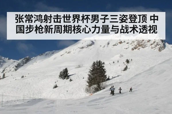 张常鸿射击世界杯男子三姿登顶 中国步枪新周期核心力量与战术透视